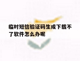 临时短信验证码生成下载不了软件怎么办呢