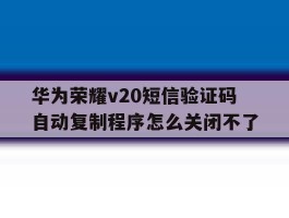 关于华为荣耀v20短信验证码自动复制程序怎么关闭不了的信息