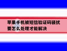 包含苹果手机被短信验证码骚扰要怎么处理才能解决的词条