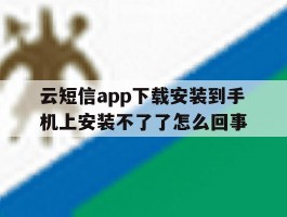 云短信app下载安装到手机上安装不了了怎么回事的简单介绍