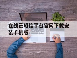 在线云短信平台官网下载安装手机版的简单介绍